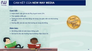 CAM KẾT CỦA NEW WAY MEDIA
Cam kết:
 Hoàn thành việc gửi tin tới Phụ huynh trước 21h.
 Thử nghiệm miễn phí.
 Thông tin chính xác theo đúng nội dung của giáo viên và nhà trường
cần gửi.
 Hướng dẫn cán bộ của nhà trường sử dụng hệ thống.
Đảm bảo:
 Hệ thống nhắn tin luôn được thông suốt.
 Gửi lại tin cho các trường hợp bị không nhận được tin.
www.newwaymedia.vn 16
 