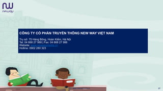 CÔNG TY CỔ PHẦN TRUYỀN THÔNG NEW WAY VIỆT NAM
Trụ sở: 75 Hàng Bông, Hoàn Kiếm, Hà Nội
Tel: 04 668 27 988 | Fax: 04 668 27 986
Website: www.newwaymedia.vn
Hotline: 0902 280 323
www.newwaymedia.vn 17
 