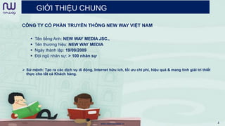 GIỚI THIỆU CHUNG
www.newwaymedia.vn 2
CÔNG TY CỔ PHẦN TRUYỀN THÔNG NEW WAY VIỆT NAM
 Tên tiếng Anh: NEW WAY MEDIA JSC.,
 Tên thương hiệu: NEW WAY MEDIA
 Ngày thành lập: 19/09/2009
 Đội ngũ nhân sự: > 100 nhân sự
 Sứ mệnh: Tạo ra các dịch vụ di động, Internet hữu ích, tối ưu chi phí, hiệu quả & mang tính giải trí thiết
thực cho tất cả Khách hàng.
 