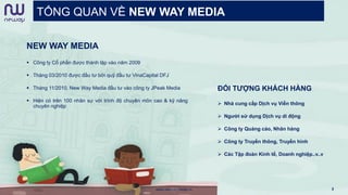 TỔNG QUAN VỀ NEW WAY MEDIA
NEW WAY MEDIA
 Công ty Cổ phần được thành lập vào năm 2009
 Tháng 03/2010 được đầu tư bởi quỹ đầu tư VinaCapital DFJ
 Tháng 11/2010, New Way Media đầu tư vào công ty JPeak Media
 Hiện có trên 100 nhân sự với trình độ chuyên môn cao & kỹ năng
chuyên nghiệp
ĐỐI TƯỢNG KHÁCH HÀNG
 Nhà cung cấp Dịch vụ Viễn thông
 Người sử dụng Dịch vụ di động
 Công ty Quảng cáo, Nhãn hàng
 Công ty Truyền thông, Truyền hình
 Các Tập đoàn Kinh tế, Doanh nghiệp..v..v
www.newwaymedia.vn 3
 