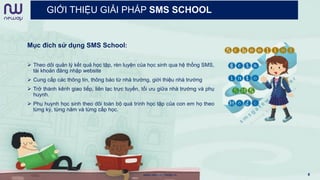 GIỚI THIỆU GIẢI PHÁP SMS SCHOOL
Mục đích sử dụng SMS School:
 Theo dõi quản lý kết quả học tập, rèn luyện của học sinh qua hệ thống SMS,
tài khoản đăng nhập website
 Cung cấp các thông tin, thông báo từ nhà trường, giới thiệu nhà trường
 Trở thành kênh giao tiếp, liên lạc trực tuyến, tối ưu giữa nhà trường và phụ
huynh.
 Phụ huynh học sinh theo dõi toàn bộ quá trình học tập của con em họ theo
từng kỳ, từng năm và từng cấp học.
www.newwaymedia.vn 8
 