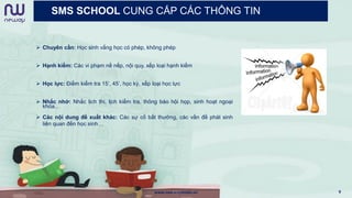SMS SCHOOL CUNG CẤP CÁC THÔNG TIN
 Chuyên cần: Học sinh vắng học có phép, không phép
 Hạnh kiểm: Các vi phạm nề nếp, nội quy, xếp loại hạnh kiểm
 Học lực: Điểm kiểm tra 15’, 45’, học kỳ, xếp loại học lực
 Nhắc nhở: Nhắc lịch thi, lịch kiểm tra, thông báo hội họp, sinh hoạt ngoại
khóa…
 Các nội dung đề xuất khác: Các sự cố bất thường, các vấn đề phát sinh
liên quan đến học sinh…
www.newwaymedia.vn 9
 