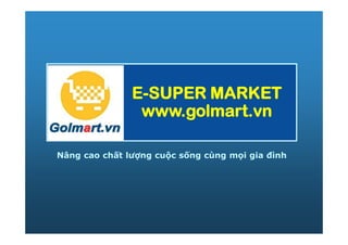 E-SUPER MARKET
                www.golmart.vn

Nâng cao chất lượng cuộc sống cùng mọi gia đình
 