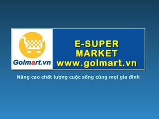 E-SUPERE-SUPER
MARKETMARKET
www.golmart.vnwww.golmart.vn
Nâng cao chất lượng cuộc sống cùng mọi gia đình
 