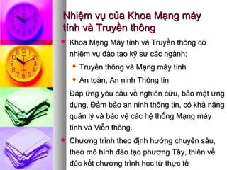 Nhiệm vụ của Khoa Mạng máyNhiệm vụ của Khoa Mạng máy
tính và Truyền thôngtính và Truyền thông
 Khoa Mạng Máy tính và Truyền thông cóKhoa Mạng Máy tính và Truyền thông có
nhiệm vụ đào tạo kỹ sư các ngành:nhiệm vụ đào tạo kỹ sư các ngành:
 Truyền thông và Mạng máy tínhTruyền thông và Mạng máy tính
 An toàn, An ninh Thông tinAn toàn, An ninh Thông tin
Đáp ứng yêu cầu về nghiên cứu, bảo mật ứngĐáp ứng yêu cầu về nghiên cứu, bảo mật ứng
dụng, Đảm bảo an ninh thông tin, có khả năngdụng, Đảm bảo an ninh thông tin, có khả năng
quản lý và bảo vệ các hệ thống Mạng máyquản lý và bảo vệ các hệ thống Mạng máy
tính và Viễn thông.tính và Viễn thông.
 Chương trình theo định hướng chuyên sâu,Chương trình theo định hướng chuyên sâu,
theo mô hình đào tạo phương Tây, thiên vềtheo mô hình đào tạo phương Tây, thiên về
đúc kết chương trình học từ thực tếđúc kết chương trình học từ thực tế
 