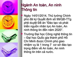 Ngành An toàn, An ninhNgành An toàn, An ninh
Thông tinThông tin
 Ngày 14/01/2014, Thủ tướng ChínhNgày 14/01/2014, Thủ tướng Chính
phủ đã ký Quyết định số 99/QĐ-TTgphủ đã ký Quyết định số 99/QĐ-TTg
phê duyệt Đề án “Đào tạo và phátphê duyệt Đề án “Đào tạo và phát
triển nguồn nhân lực An toàn, Antriển nguồn nhân lực An toàn, An
ninh thông tin đến năm 2020”.ninh thông tin đến năm 2020”.
 Trường Đại học Công nghệ thông tinTrường Đại học Công nghệ thông tin
– Đại học Quốc gia thành phố Hồ– Đại học Quốc gia thành phố Hồ
Chí Minh được Chính phủ giaoChí Minh được Chính phủ giao
nhiệm vụ là 1 trong 7 cơ sở đào tạonhiệm vụ là 1 trong 7 cơ sở đào tạo
trọng điểm về An toàn, An ninhtrọng điểm về An toàn, An ninh
thông tin trên cả nước.thông tin trên cả nước.
 