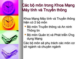 Các bộ môn trong Khoa MạngCác bộ môn trong Khoa Mạng
Máy tính và Truyền thôngMáy tính và Truyền thông
Khoa Mạng Máy tính và Truyền thôngKhoa Mạng Máy tính và Truyền thông
hiện có 2 bộ mônhiện có 2 bộ môn
 Bộ môn Truyền thông và An ninhBộ môn Truyền thông và An ninh
Thông tinThông tin
 Bộ môn Quản trị và Phát triển ỨngBộ môn Quản trị và Phát triển Ứng
dụng Mạngdụng Mạng
Các bộ môn sẽ phụ trách các môn cơCác bộ môn sẽ phụ trách các môn cơ
sở ngành và chuyên ngànhsở ngành và chuyên ngành
 