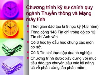 Chương trình kỹ sư chính quyChương trình kỹ sư chính quy
ngành Truyền thông và Mạngngành Truyền thông và Mạng
máy tínhmáy tính
 Thời gian đào tạo là 9 học kỳ (4.5 năm)Thời gian đào tạo là 9 học kỳ (4.5 năm)
 Tổng cộng 148 Tín chỉ trong đó có 12Tổng cộng 148 Tín chỉ trong đó có 12
Tín chỉ Anh vănTín chỉ Anh văn
 Có 3 học kỳ đầu học chung các mônCó 3 học kỳ đầu học chung các môn
cơ sở.cơ sở.
 Có 3 Tín chỉ thực tập doanh nghiệpCó 3 Tín chỉ thực tập doanh nghiệp
 Chương trình được xây dựng với mụcChương trình được xây dựng với mục
tiêu đào tạo chuyên sâu các kỹ năngtiêu đào tạo chuyên sâu các kỹ năng
cả về phần cứng lẫn phần mềm.cả về phần cứng lẫn phần mềm.
 