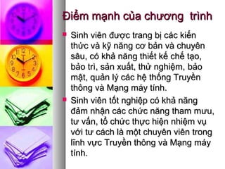 Điểm mạnh của chương trìnhĐiểm mạnh của chương trình
 Sinh viên được trang bị các kiếnSinh viên được trang bị các kiến
thức và kỹ năngthức và kỹ năng cơ bản và chuyêncơ bản và chuyên
sâu, có khả năng thiết kế chế tạo,sâu, có khả năng thiết kế chế tạo,
bảo trì, sản xuất, thử nghiệm,bảo trì, sản xuất, thử nghiệm, bảobảo
mật,mật, quản lý các hệ thống Truyềnquản lý các hệ thống Truyền
thông và Mạng máy tính.thông và Mạng máy tính.
 Sinh viên tốt nghiệp có khả năngSinh viên tốt nghiệp có khả năng
đảm nhận các chức năng tham mưu,đảm nhận các chức năng tham mưu,
tư vấn, tổ chức thực hiện nhiệm vụtư vấn, tổ chức thực hiện nhiệm vụ
với tư cách là một chuyên viên trongvới tư cách là một chuyên viên trong
lĩnh vực Truyền thông và Mạng máylĩnh vực Truyền thông và Mạng máy
tính.tính.
 