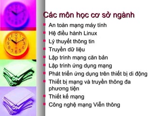 Các môn học cơ sở ngànhCác môn học cơ sở ngành
 An toàn mạng máy tínhAn toàn mạng máy tính
 Hệ điều hành LinuxHệ điều hành Linux
 Lý thuyết thông tinLý thuyết thông tin
 Truyền dữ liệuTruyền dữ liệu
 Lập trình mạng căn bảnLập trình mạng căn bản
 Lập trình ứng dụng mạngLập trình ứng dụng mạng
 Phát triển ứng dụng trên thiết bị di độngPhát triển ứng dụng trên thiết bị di động
 Thiết bị mạng và truyền thông đaThiết bị mạng và truyền thông đa
phương tiệnphương tiện
 Thiết kế mạngThiết kế mạng
 Công nghệ mạng Viễn thôngCông nghệ mạng Viễn thông
 