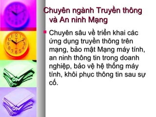 Chuyên ngành Truyền thôngChuyên ngành Truyền thông
và An ninh Mạngvà An ninh Mạng
 Chuyên sâu về triển khai cácChuyên sâu về triển khai các
ứng dụng truyền thông trênứng dụng truyền thông trên
mạng, bảo mật Mạng máy tính,mạng, bảo mật Mạng máy tính,
an ninh thông tin trong doanhan ninh thông tin trong doanh
nghiệp, bảo vệ hệ thống máynghiệp, bảo vệ hệ thống máy
tính, khôi phục thông tin sau sựtính, khôi phục thông tin sau sự
cố.cố.
 