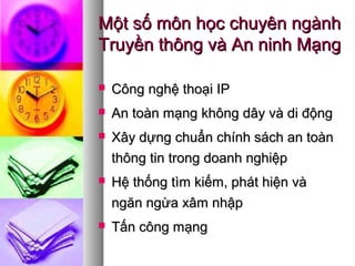 Một số môn học chuyên ngànhMột số môn học chuyên ngành
Truyền thông và An ninh MạngTruyền thông và An ninh Mạng
 Công nghệ thoại IPCông nghệ thoại IP
 An toàn mạng không dây và di độngAn toàn mạng không dây và di động
 Xây dựng chuẩn chính sách an toànXây dựng chuẩn chính sách an toàn
thông tin trong doanh nghiệpthông tin trong doanh nghiệp
 Hệ thống tìm kiếm, phát hiện vàHệ thống tìm kiếm, phát hiện và
ngăn ngừa xâm nhậpngăn ngừa xâm nhập
 Tấn công mạngTấn công mạng
 