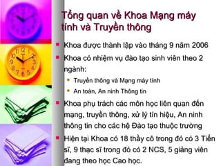 Tổng quan về Khoa Mạng máyTổng quan về Khoa Mạng máy
tính và Truyền thôngtính và Truyền thông
 Khoa được thành lập vào tháng 9 năm 2006Khoa được thành lập vào tháng 9 năm 2006
 Khoa có nhiệm vụ đào tạo sinh viên theo 2Khoa có nhiệm vụ đào tạo sinh viên theo 2
ngành:ngành:
 Truyền thông và Mạng máy tínhTruyền thông và Mạng máy tính
 An toàn, An ninh Thông tinAn toàn, An ninh Thông tin
 Khoa phụ trách các môn học liên quan đếnKhoa phụ trách các môn học liên quan đến
mạng, truyền thông, xử lý tín hiệu, An ninhmạng, truyền thông, xử lý tín hiệu, An ninh
thông tin cho các hệ Đào tạo thuộc trườngthông tin cho các hệ Đào tạo thuộc trường
 Hiện tại Khoa có 18 thầy cô trong đó có 3 TiếnHiện tại Khoa có 18 thầy cô trong đó có 3 Tiến
sĩ, 9 thạc sĩ trong đó có 2 NCS, 5 giảng viênsĩ, 9 thạc sĩ trong đó có 2 NCS, 5 giảng viên
đang theo học Cao học.đang theo học Cao học.
 