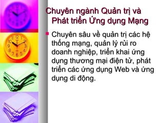 Chuyên ngành Quản trị vàChuyên ngành Quản trị và
Phát triển Ứng dụng MạngPhát triển Ứng dụng Mạng
 CChuyên sâu vềhuyên sâu về quản trị cácquản trị các hệhệ
thống mạng,thống mạng, quản lý rủi roquản lý rủi ro
doanh nghiệp, triển khaidoanh nghiệp, triển khai ứngứng
dụngdụng thương mại điện tử,thương mại điện tử, phátphát
triển các ứng dụng Web và ứngtriển các ứng dụng Web và ứng
dụng di động.dụng di động.
 