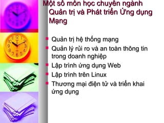 Một số môn học chuyên ngànhMột số môn học chuyên ngành
Quản trị và Phát triển Ứng dụngQuản trị và Phát triển Ứng dụng
MạngMạng
 Quản trị hệ thống mạngQuản trị hệ thống mạng
 Quản lý rủi ro và an toàn thông tinQuản lý rủi ro và an toàn thông tin
trong doanh nghiệptrong doanh nghiệp
 Lập trình ứng dụng WebLập trình ứng dụng Web
 Lập trình trên LinuxLập trình trên Linux
 Thương mại điện tử và triển khaiThương mại điện tử và triển khai
ứng dụngứng dụng
 