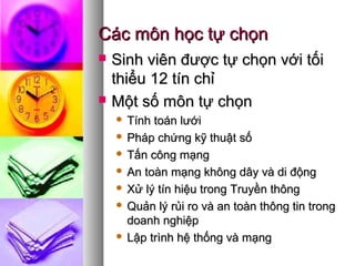 Các môn học tự chọnCác môn học tự chọn
 Sinh viên được tự chọn với tốiSinh viên được tự chọn với tối
thiểu 12 tín chỉthiểu 12 tín chỉ
 Một số môn tự chọnMột số môn tự chọn
 Tính toán lướiTính toán lưới
 Pháp chứng kỹ thuật sốPháp chứng kỹ thuật số
 Tấn công mạngTấn công mạng
 An toàn mạng không dây và di độngAn toàn mạng không dây và di động
 Xử lý tín hiệu trong Truyền thôngXử lý tín hiệu trong Truyền thông
 Quản lý rủi ro và an toàn thông tin trongQuản lý rủi ro và an toàn thông tin trong
doanh nghiệpdoanh nghiệp
 Lập trình hệ thống và mạngLập trình hệ thống và mạng
 