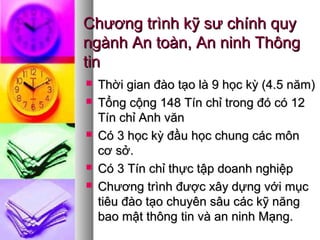 Chương trình kỹ sư chính quyChương trình kỹ sư chính quy
ngành An toàn, An ninh Thôngngành An toàn, An ninh Thông
tintin
 Thời gian đào tạo là 9 học kỳ (4.5 năm)Thời gian đào tạo là 9 học kỳ (4.5 năm)
 Tổng cộng 148 Tín chỉ trong đó có 12Tổng cộng 148 Tín chỉ trong đó có 12
Tín chỉ Anh vănTín chỉ Anh văn
 Có 3 học kỳ đầu học chung các mônCó 3 học kỳ đầu học chung các môn
cơ sở.cơ sở.
 Có 3 Tín chỉ thực tập doanh nghiệpCó 3 Tín chỉ thực tập doanh nghiệp
 Chương trình được xây dựng với mụcChương trình được xây dựng với mục
tiêu đào tạo chuyên sâu các kỹ năngtiêu đào tạo chuyên sâu các kỹ năng
bao mật thông tin và an ninh Mạng.bao mật thông tin và an ninh Mạng.
 