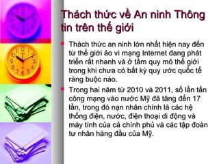 Thách thức về An ninh ThôngThách thức về An ninh Thông
tin trên thế giớitin trên thế giới
 TThách thức an ninh lớn nhất hiện nay đếnhách thức an ninh lớn nhất hiện nay đến
từ thế giới ảo vì mạng Internet đang pháttừ thế giới ảo vì mạng Internet đang phát
triển rất nhanh và ở tầm quy mô thế giớitriển rất nhanh và ở tầm quy mô thế giới
trong khi chưa có bất kỳ quy ước quốc tếtrong khi chưa có bất kỳ quy ước quốc tế
ràng buộc nào.ràng buộc nào.
 TTrong hai năm từ 2010 và 2011, số lần tấnrong hai năm từ 2010 và 2011, số lần tấn
công mạng vào nước Mỹ đã tăng đến 17công mạng vào nước Mỹ đã tăng đến 17
lần, trong đó nạn nhân chính là các hệlần, trong đó nạn nhân chính là các hệ
thống điện, nước, điện thoại di động vàthống điện, nước, điện thoại di động và
máy tính của cả chính phủ và các tập đoànmáy tính của cả chính phủ và các tập đoàn
tư nhân hàng đầu của Mỹ.tư nhân hàng đầu của Mỹ.
 
