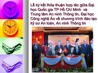 Lễ ký kết thỏa thuận hợp tác giữa ĐạiLễ ký kết thỏa thuận hợp tác giữa Đại
học Quốc gia TP Hồ Chí Minh vàhọc Quốc gia TP Hồ Chí Minh và
Trung tâm An ninh Thông tin, Đại họcTrung tâm An ninh Thông tin, Đại học
Công nghệ Áo về chương trình đào tạoCông nghệ Áo về chương trình đào tạo
kỹ sư An toàn, An ninh Thông tinkỹ sư An toàn, An ninh Thông tin
 