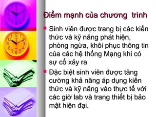 Điểm mạnh của chương trìnhĐiểm mạnh của chương trình
 Sinh viên được trang bị các kiếnSinh viên được trang bị các kiến
thức và kỹ năng phát hiện,thức và kỹ năng phát hiện,
phòng ngừa, khôi phục thông tinphòng ngừa, khôi phục thông tin
của các hệ thống Mạng khi cócủa các hệ thống Mạng khi có
sự cố xảy rasự cố xảy ra
 Đặc biệt sinh viên được tăngĐặc biệt sinh viên được tăng
cường khả năng áp dụng kiếncường khả năng áp dụng kiến
thức và kỹ năng vào thực tế vớithức và kỹ năng vào thực tế với
các giờ lab và trang thiết bị bảocác giờ lab và trang thiết bị bảo
mật hiện đại.mật hiện đại.
 