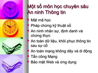 Một số môn học chuyên sâuMột số môn học chuyên sâu
An ninh Thông tinAn ninh Thông tin
 Mật mã họcMật mã học
 Pháp chứng kỹ thuật sốPháp chứng kỹ thuật số
 An ninh nhân sự, định danh vàAn ninh nhân sự, định danh và
chứng thựcchứng thực
 An toàn dữ liệu, khôi phục thông tinAn toàn dữ liệu, khôi phục thông tin
sau sự cốsau sự cố
 An toàn mạng không dây và di độngAn toàn mạng không dây và di động
 Tấn công MạngTấn công Mạng
 Bảo mật Web và ứng dụngBảo mật Web và ứng dụng
 
