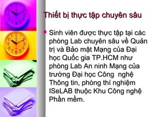 Thiết bị thực tập chuyên sâuThiết bị thực tập chuyên sâu
 Sinh viên được thực tập tại cácSinh viên được thực tập tại các
phòng Lab chuyên sâu về Quảnphòng Lab chuyên sâu về Quản
trị và Bảo mật Mạng của Đạitrị và Bảo mật Mạng của Đại
học Quốc gia TP.HCM nhưhọc Quốc gia TP.HCM như
phòng Lab An ninh Mạng củaphòng Lab An ninh Mạng của
trường Đại học Công nghệtrường Đại học Công nghệ
Thông tin, phòng thí nghiệmThông tin, phòng thí nghiệm
ISeLAB thuộc Khu Công nghệISeLAB thuộc Khu Công nghệ
Phần mềm.Phần mềm.
 