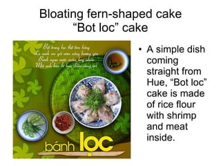 Bloating fern-shaped cake
      “Bot loc” cake
                 • A simple dish
                   coming
                   straight from
                   Hue, “Bot loc”
                   cake is made
                   of rice flour
                   with shrimp
                   and meat
                   inside.
 