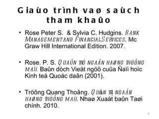 G ia ù o t r ìn h v a ø s a ù c h
        tha m k ha ûo
• Rose Peter S. & Sylvia C. Hudgins. B ank
  Manage m e nt and F inancial S e rvice s. Mc
  Graw Hill International Edition. 2007.

• Rose. P. S. Q uaûn trò ngaân haø ng thöông
  m aïi. Baûn dòch Vieät ngöõ cuûa Ñaïi hoïc
  Kinh teá Quoác daân (2001).

• Tröông Quang Thoâng. Q u ản trị ngaân
  haø ng thöông m aïi. Nhaø Xuaát baûn Taøi
  chính. 2010.
                                                 6
 