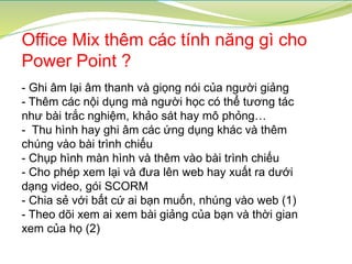 Office Mix thêm các tính năng gì cho
Power Point ?
- Ghi âm lại âm thanh và giọng nói của người giảng
- Thêm các nội dụng mà người học có thể tương tác
như bài trắc nghiệm, khảo sát hay mô phỏng…
- Thu hình hay ghi âm các ứng dụng khác và thêm
chúng vào bài trình chiếu
- Chụp hình màn hình và thêm vào bài trình chiếu
- Cho phép xem lại và đưa lên web hay xuất ra dưới
dạng video, gói SCORM
- Chia sẻ với bất cứ ai bạn muốn, nhúng vào web (1)
- Theo dõi xem ai xem bài giảng của bạn và thời gian
xem của họ (2)
 
