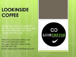 LOOKINSIDE
COFFEE
Nơi gặp gỡ những con người tích
cực yêu cuộc sống có mơ ước chiến
đấu chiến thắng bản thân – khởi
nghiệp và thành công.
Website: lookinsidecoffee.com
Fb.com/lookinsidecoffee
Founder: NGUYEN SONG TUNG
Tel: 090 6639 286
Email: lookinsidecoffee@gmail.com
 