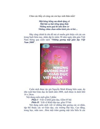 Chào các thầy cô cùng các em học sinh thân mến!
Một bông hồng em dành tặng cô
Một bài ca hát riêng tặng thầy
Những món quà bé nhỏ đơn sơ
Những chứa chan niềm kính yêu vô bờ…
Đây cũng chính là chủ đề mà cô muốn giới thiệu với các em
trong buổi hôm nay, nhân dịp kỉ niệm 30 năm ngày nhà giáo Việt
Nam thông qua cuốn sách “Những gương mặt giáo dục Việt
Nam 2008”.

Cuốn sách được tác giả Nguyễn Minh Khang biên soạn, do
nhà xuất bản Giáo dục ấn hành năm 2008, sách được in dưới khổ
16 x 24cm.
Nội dung cuốn sách gồm 2 phần:
Phần I : Viết về khối giáo dục, Gồm 65 bài
Phần II : Viết về Khối đào tạo, gồm 55 bài
Nội dung cuốn sách viết về những tấm gương các cá nhân,
tập thể thuộc các sở Giáo dục, các trường Đại học, Cao đẳng,
trung học, mần non…Hơn một trăm gương mặt tiêu biểu là các

 