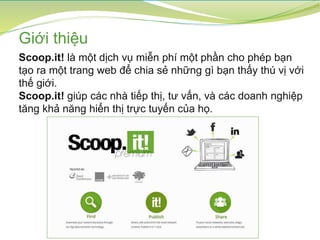 Giới thiệu
Scoop.it! là một dịch vụ miễn phí một phần cho phép bạn
tạo ra một trang web để chia sẻ những gì bạn thấy thú vị với
thế giới.
Scoop.it! giúp các nhà tiếp thị, tư vấn, và các doanh nghiệp
tăng khả năng hiển thị trực tuyến của họ.
 