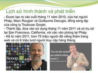 Lịch sử hình thành và phát triển
- Được tạo ra vào cuối tháng 11 năm 2010, của hai người
Pháp, Marc Rougier và Guillaume Decugis, đồng sáng lập
của công ty Toulouse Goojet.
- Thành lập, đưa vào sử dụng tháng 11 năm 2011 và có trụ sở
tại San Francisco, California, với các văn phòng tại Pháp.
- Kể từ năm 2011, hơn 75 triệu người đã viếng thăm trang
web và có 6 triệu lượt người truy cập hàng tháng.
 