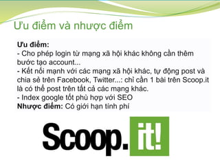Ưu điểm:
- Cho phép login từ mạng xã hội khác không cần thêm
bước tạo account...
- Kết nối mạnh với các mạng xã hội khác, tự động post và
chia sẻ trên Facebook, Twitter...: chỉ cần 1 bài trên Scoop.it
là có thể post trên tất cả các mạng khác.
- Index google tốt phù hợp với SEO
Nhược điểm: Có giới hạn tính phí
Ưu điểm và nhược điểm
 