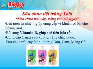 Tra thao moc

Sữa chua tiệt trùng Yobi
“Sữa chua trái cây, uống vào mê ngay”
-Lên men tự nhiên, giúp cung cấp vi khuẩn có lợi cho
đường ruột.
-Bổ sung Vitamin B, giúp trẻ tiêu hóa tốt.
-Cung cấp Canxi cho xương, răng chắc khỏe.
-Sữa chua trái cây Yobi hương Dâu, Cam, Mãng Cầu

11

 
