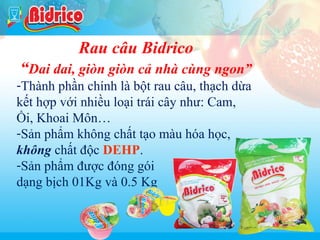 Rau cau

Rau câu Bidrico

“Dai dai, giòn giòn cả nhà cùng ngon”
-Thành phần chính là bột rau câu, thạch dừa
kết hợp với nhiều loại trái cây như: Cam,
Ổi, Khoai Môn…
-Sản phẩm không chất tạo màu hóa học,
không chất độc DEHP.
-Sản phẩm được đóng gói
dạng bịch 01Kg và 0.5 Kg

13

 