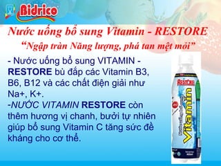 Rau cau

Nước uống bổ sung Vitamin - RESTORE
“Ngập tràn Năng lượng, phá tan mệt mỏi”
- Nước uống bổ sung VITAMIN RESTORE bù đắp các Vitamin B3,
B6, B12 và các chất điện giải như
Na+, K+.
-NƯỚC VITAMIN RESTORE còn
thêm hương vị chanh, bưởi tự nhiên
giúp bổ sung Vitamin C tăng sức đề
kháng cho cơ thể.
14

 