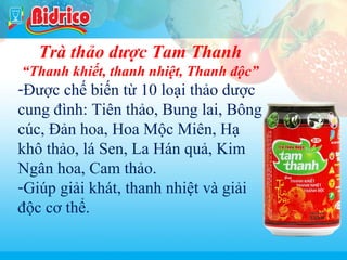 Tra thao duoc

Trà thảo dược Tam Thanh
“Thanh khiết, thanh nhiệt, Thanh độc”

-Được chế biến từ 10 loại thảo dược
cung đình: Tiên thảo, Bung lai, Bông
cúc, Đản hoa, Hoa Mộc Miên, Hạ
khô thảo, lá Sen, La Hán quả, Kim
Ngân hoa, Cam thảo.
-Giúp giải khát, thanh nhiệt và giải
độc cơ thể.
15

 