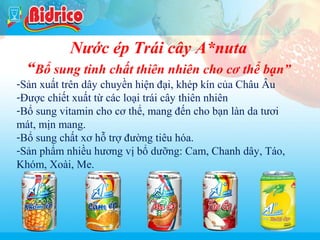 Sua chua

Nước ép Trái cây A*nuta
“Bổ sung tinh chất thiên nhiên cho cơ thể bạn”
-Sản xuất trên dây chuyền hiện đại, khép kín của Châu Âu
-Được chiết xuất từ các loại trái cây thiên nhiên
-Bổ sung vitamin cho cơ thể, mang đến cho bạn làn da tươi
mát, mịn mang.
-Bổ sung chất xơ hỗ trợ đường tiêu hóa.
-Sản phẩm nhiều hương vị bổ dưỡng: Cam, Chanh dây, Táo,
Khóm, Xoài, Me.

16

 