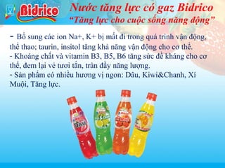 Nước tăng lực có gaz Bidrico
“Tăng lực cho cuộc sống năng động”
Yobi

- Bổ sung các ion Na+, K+ bị mất đi trong quá trình vận động,

thể thao; taurin, insitol tăng khả năng vận động cho cơ thể.
- Khoáng chất và vitamin B3, B5, B6 tăng sức đề kháng cho cơ
thể, đem lại vẻ tươi tắn, tràn đầy năng lượng.
- Sản phẩm có nhiều hương vị ngon: Dâu, Kiwi&Chanh, Xí
Muội, Tăng lực.

17

 