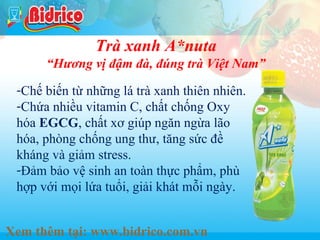 Nuoc tang luc

Trà xanh A*nuta

“Hương vị đậm đà, đúng trà Việt Nam”
-Chế biến từ những lá trà xanh thiên nhiên.
-Chứa nhiều vitamin C, chất chống Oxy
hóa EGCG, chất xơ giúp ngăn ngừa lão
hóa, phòng chống ung thư, tăng sức đề
kháng và giảm stress.
-Đảm bảo vệ sinh an toàn thực phẩm, phù
hợp với mọi lứa tuổi, giải khát mỗi ngày.
Xem thêm tại: www.bidrico.com.vn

18

 