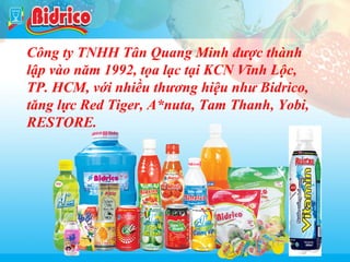 Bidrico

Công ty TNHH Tân Quang Minh được thành
lập vào năm 1992, tọa lạc tại KCN Vĩnh Lộc,
TP. HCM, với nhiều thương hiệu như Bidrico,
tăng lực Red Tiger, A*nuta, Tam Thanh, Yobi,
RESTORE.

3

 