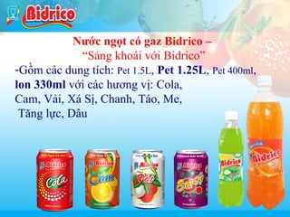Nuoc ngot co gas

Nước ngọt có gaz Bidrico –
“Sảng khoái với Bidrico”
-Gồm các dung tích: Pet 1.5L, Pet 1.25L, Pet 400ml,
lon 330ml với các hương vị: Cola,
Cam, Vải, Xá Sị, Chanh, Táo, Me,
Tăng lực, Dâu

5

 
