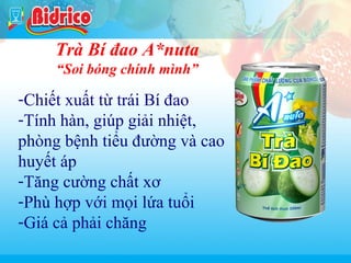 Nuoc ngot co gaz

Trà Bí đao A*nuta
“Soi bóng chính mình”

-Chiết xuất từ trái Bí đao
-Tính hàn, giúp giải nhiệt,
phòng bệnh tiểu đường và cao
huyết áp
-Tăng cường chất xơ
-Phù hợp với mọi lứa tuổi
-Giá cả phải chăng
7

 