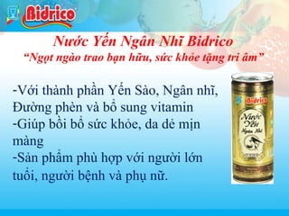 Tra xanh

Nước Yến Ngân Nhĩ Bidrico
“Ngọt ngào trao bạn hữu, sức khỏe tặng tri âm”

-Với thành phần Yến Sào, Ngân nhĩ,
Đường phèn và bổ sung vitamin
-Giúp bồi bổ sức khỏe, da dẻ mịn
màng
-Sản phẩm phù hợp với người lớn
tuổi, người bệnh và phụ nữ.
9

 