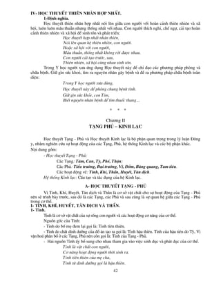 IV- Häc thuyÕt thiªn nh©n hîp nhÊt.
        1-§Þnh nghÜa.
        Häc thuyÕt thiªn nh©n hîp nhÊt nãi lªn gi÷a con ng­êi víi hoµn c¶nh thiªn nhiªn vµ x·
héi, lu«n lu«n m©u thuÉn nh­ng thèng nhÊt víi nhau. Con ng­êi thÝch nghi, chÕ ngù, c¶i t¹o hoµn
c¶nh thiªn nhiªn vµ x· héi ®Ó sinh tån vµ ph¸t triÓn:
                  Häc thuyÕt hîp nhÊt nh©n thiªn,
                  Nãi lªn quan hÖ thiªn nhiªn, con ng­êi.
                  HoÆc x· héi víi con ng­êi,
                  M©u thuÉn, thèng nhÊt kh«ng rêi ®­îc nhau.
                  Con ng­êi c¶i t¹o tr­íc, sau,
                  Thiªn nhiªn, x· héi cïng nhau sinh tån.
        Trong Y häc ng­êi x­a øng dông Häc thuyÕt nµy ®Ó chØ ®¹o c¸c ph­¬ng ph¸p phßng vµ
ch÷a bÖnh. Gi÷ g×n søc khoÎ, t×m ra nguyªn nh©n g©y bÖnh vµ ®Ò ra ph­¬ng ph¸p ch÷a bÖnh toµn
diÖn:
                  Trong Y häc ng­êi x­a dïng,
                  Häc thuyÕt nµy ®Ó phßng chung bÖnh t×nh.
                  Gi÷ g×n søc kháe, con Tim,
                  BiÕt nguyªn nh©n bÖnh ®Ó t×m thuèc thang…

                                               *    *   *

                                         Ch­¬ng II
                                   T¹ng phñ – kinh l¹c

       Häc thuyÕt T¹ng - Phñ vµ Häc thuyÕt Kinh l¹c lµ bé phËn quan träng trong lý luËn §«ng
y, nh»m nghiªn cøu sù ho¹t ®éng cña c¸c T¹ng, Phñ, hÖ thèng Kinh l¹c vµ c¸c bé phËn kh¸c.
Néi dung gåm:
       - Häc thuyÕt T¹ng - Phñ:
              C¸c T¹ng: T©m, Can, Tú, PhÕ, ThËn;
              C¸c Phñ: TiÓu tr­êng, §¹i tr­êng, VÞ, §ëm, Bµng quang, Tam tiªu.
              C¸c ho¹t ®éng vÒ: Tinh, KhÝ, ThÇn, HuyÕt, T©n dÞch.
       HÖ thèng Kinh l¹c: CÊu t¹o vµ t¸c dông cña hÖ Kinh l¹c.

                                a- Häc thuyÕt T¹ng - Phñ
        V× Tinh, KhÝ, HuyÕt, T©n dÞch vµ ThÇn lµ c¬ së vËt chÊt cho sù ho¹t ®éng cña T¹ng - Phñ
nªn sÏ tr×nh bµy tr­íc, sau ®ã lµ c¸c T¹ng, c¸c Phñ vµ sau cïng lµ sù quan hÖ gi÷a c¸c T¹ng - Phñ
trong c¬ thÓ.
I- Tinh, KhÝ, HuyÕt, T©n dÞch vµ ThÇn.
1- Tinh.
        Tinh lµ c¬ së vËt chÊt cña sù sèng con ng­êi vµ c¸c ho¹t ®éng c¬ n¨ng cña c¬ thÓ.
        Nguån gèc cña Tinh:
        - Tinh do bè mÑ ®em l¹i gäi lµ: Tinh tiªn thiªn.
        - Tinh do chÊt dinh d­ìng cña ®å ¨n t¹o ra gäi lµ: Tinh hËu thiªn. Tinh cña hËu tiªn do Tú, VÞ
vËn ho¸ ph©n bæ ë c¸c T¹ng, Phñ nªn cßn gäi lµ: Tinh cña T¹ng - Phñ.
        - Hai nguån Tinh Êy bæ sung cho nhau tham gia vµo viÖc sinh dôc vµ ph¸t dôc cña c¬ thÓ.
                    Tinh lµ vËt chÊt con ng­êi,
                    C¬ n¨ng ho¹t ®éng ng­êi thêi sinh ra.
                    Tinh tiªn thiªn cña mÑ cha,
                    Tinh tõ dinh d­ìng gäi lµ hËu thiªn.
                                                   42
 