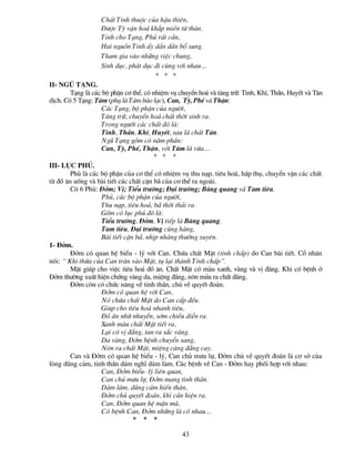 ChÊt Tinh thuéc cña hËu thiªn,
                   §­îc Tú vËn ho¸ kh¾p miÒn tø th©n.
                   Tinh cho T¹ng, Phñ rÊt cÇn,
                   Hai nguån Tinh Êy dÇn dÇn bæ sung.
                   Tham gia vµo nh÷ng viÖc chung,
                   Sinh dôc, ph¸t dôc ®i cïng víi nhau…
                                      * * *
II- Ngò t¹ng.
        T¹ng lµ c¸c bé phËn c¬ thÓ, cã nhiÖm vô chuyÓn ho¸ vµ tµng tr÷: Tinh, KhÝ, ThÇn, HuyÕt vµ T©n
dÞch. Cã 5 T¹ng: T©m (phô lµ T©m bµo l¹c), Can, Tú, PhÕ vµ ThËn:
                    C¸c T¹ng, bé phËn cña ng­êi,
                    Tµng tr÷, chuyÓn ho¸ chÊt thêi sinh ra.
                    Trong ng­êi c¸c chÊt ®ã lµ:
                    Tinh, ThÇn, KhÝ, HuyÕt, sau lµ chÊt T©n.
                    Ngò T¹ng gåm cã n¨m phÇn:
                    Can, Tú, PhÕ, ThËn, víi T©m lµ võa…
                                        * * *
III- Lôc phñ.
        Phñ lµ c¸c bé phËn cña c¬ thÓ cã nhiÖm vô thu n¹p, tiªu ho¸, hÊp thô, chuyÓn vËn c¸c chÊt
tõ ®å ¨n uèng vµ bµi tiÕt c¸c chÊt cÆn b· cña c¬ thÓ ra ngoµi.
        Cã 6 Phñ: §ëm; VÞ; TiÓu tr­êng; §¹i tr­êng; Bµng quang vµ Tam tiªu.
                    Phñ, c¸c bé phËn cña ng­êi,
                    Thu n¹p, tiªu ho¸, b· thêi th¶i ra.
                    Gåm cã lôc phñ ®ã lµ:
                    TiÓu tr­êng, §ëm, VÞ tiÕp lµ Bµng quang.
                    Tam tiªu, §¹i tr­êng cïng hµng,
                    Bµi tiÕt cÆn b·, nhÞp nhµng th­êng xuyªn.
1- §ëm.
        §ëm cã quan hÖ biÓu - lý víi Can. Chøa chÊt MËt (tinh chÊp) do Can bµi tiÕt. Cæ nh©n
nãi: “ KhÝ thõa cña Can trµn vµo MËt, tô l¹i thµnh Tinh chÊp”.
        MËt gióp cho viÖc tiªu ho¸ ®å ¨n. ChÊt MËt cã mµu xanh, vµng vµ vÞ ®¾ng. Khi cã bÖnh ë
§ëm th­êng xuÊt hiÖn chøng vµng da, miÖng ®¾ng, n«n möa ra chÊt ®¾ng.
        §ëm cßn cã chøc n¨ng vÒ tinh thÇn, chñ vÒ quyÕt ®o¸n.
                    §ëm cã quan hÖ víi Can,
                    Nã chøa chÊt MËt do Can cÊp ®Òu.
                    Gióp cho tiªu ho¸ nhanh tiªu,
                    §å ¨n nhõ nhuyÔn, sím chiÒu diÔn ra.
                    Xanh mµu chÊt MËt tiÕt ra,
                    L¹i cã vÞ ®¾ng, tan ra s¾c vµng.
                    Da vµng, §ëm bÖnh chuyÓn sang,
                    N«n ra chÊt MËt, miÖng cµng ®¾ng cay.
        Can vµ §ëm cã quan hÖ biÓu - lý, Can chñ m­u lù, §ëm chñ vÒ quyÕt ®o¸n lµ c¬ së cña
lßng dòng c¶m, tinh thÇn d¸m nghÜ d¸m lµm. C¸c bÖnh vÒ Can - §ëm hay phèi hîp víi nhau:
                    Can, §ëm biÓu- lý liªn quan,
                    Can chñ m­u lù, §ëm mang tinh thÇn.
                    D¸m lµm, dòng c¶m hiÕn th©n,
                    §ëm chñ quyÕt ®o¸n, khi cÇn hiÖn ra.
                    Can, §ëm quan hÖ mÆn mµ,
                    Cã bÖnh Can, §ëm nh÷ng lµ cã nhau…
                                * * *

                                                 43
 