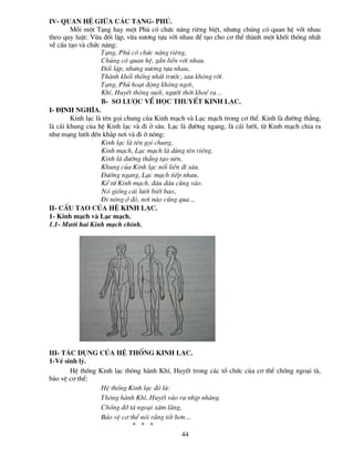 IV- Quan hÖ gi÷a c¸c t¹ng- phñ.
        Mçi mét T¹ng hay mét Phñ cã chøc n¨ng riªng biÖt, nh­ng chóng cã quan hÖ víi nhau
theo quy luËt: Võa ®èi lËp, võa n­¬ng tùa víi nhau ®Ó t¹o cho c¬ thÓ thµnh mét khèi thèng nhÊt
vÒ cÊu t¹o vµ chøc n¨ng:
                   T¹ng, Phñ cã chøc n¨ng riªng,
                   Chóng cã quan hÖ, g¾n liÒn víi nhau.
                   §èi lËp, nh­ng n­¬ng tùa nhau,
                   Thµnh khèi thèng nhÊt tr­íc, sau kh«ng rêi.
                   T¹ng, Phñ ho¹t ®éng kh«ng ng¬i,
                   KhÝ, HuyÕt th«ng suèt, ng­êi thêi khoÎ ra…
                   b- s¬ l­îc vÒ häc thuyÕt kinh l¹c.
I- §Þnh nghÜa.
        Kinh l¹c lµ tªn gäi chung cña Kinh m¹ch vµ L¹c m¹ch trong c¬ thÓ. Kinh lµ ®­êng th¼ng,
lµ c¸i khung cña hÖ Kinh l¹c vµ ®i ë s©u. L¹c lµ ®­êng ngang, lµ c¸i l­íi, tõ Kinh m¹ch chia ra
nh­ m¹ng l­íi ®Õn kh¾p n¬i vµ ®i ë n«ng:
                   Kinh l¹c lµ tªn gäi chung,
                   Kinh m¹ch, L¹c m¹ch lµ dïng tªn riªng.
                   Kinh lµ ®­êng th¼ng t¹o nªn,
                   Khung cña Kinh l¹c nèi liÒn ®i s©u.
                   §­êng ngang, L¹c m¹ch tiÕp nhau,
                   KÓ tõ Kinh m¹ch, ®©u ®©u còng vµo.
                   Nã gièng c¸i l­íi biÕt bao,
                   §i n«ng ë ®ã, n¬i nµo còng qua…
II- cÊu t¹o cña hÖ kinh l¹c.
1- Kinh m¹ch vµ L¹c m¹ch.
1.1- M­êi hai Kinh m¹ch chÝnh.




III- t¸c dông cña hÖ thèng kinh l¹c.
1-VÒ sinh lý.
       HÖ thèng Kinh l¹c th«ng hµnh KhÝ, HuyÕt trong c¸c tæ chøc cña c¬ thÓ chèng ngo¹i tµ,
b¶o vÖ c¬ thÓ:
                 HÖ thèng Kinh l¹c ®ã lµ:
                 Th«ng hµnh KhÝ, HuyÕt vµo ra nhÞp nhµng.
                 Chèng ®ì tµ ngo¹i x©m l¨ng,
                 B¶o vÖ c¬ thÓ nãi r»ng tèt h¬n…
                            * * *
                                              44
 