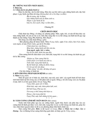 III- Nh÷ng nguyªn nh©n kh¸c.
1- §µm Èm.
1.1- §µm Èm lµ s¶n phÈm bÖnh l.ý
       §µm lµ chÊt ®Æc, Èm lµ chÊt lo·ng, §µm Èm sau khi sinh ra g©y nh÷ng bÖnh míi, ®Æc biÖt
ph¹m vi g©y bÖnh cña §µm rÊt réng (kh«ng ph¶i chØ cã ho kh¹c ra ®êm):
                 Èm lµ lo·ng, ®Æc lµ §µm,
                 G©y nh÷ng bÖnh míi do §µm sinh ra.
                 Ph¹m vi g©y bÖnh ®ã lµ:
                 G©y ho, hen suyÔn, kh¹c ra l¾m ®êm…

                                            Ch­¬ng IV

                                      ChÈn ®o¸n häc
         ChÈn ®o¸n häc §«ng y lµ dïng c¸c ph­¬ng ph¸p: Nh×n, nghe, hái, sê n¾n ®Ó khai th¸c c¸c
triÖu chøng bÖnh, råi c¨n cø vµo vÞ trÝ, tÝnh chÊt, tr¹ng th¸i vµ xu thÕ chung cña bÖnh tËt ®Ó quy n¹p
thµnh c¸c héi chøng: T¹ng, Phñ, Kinh l¹c, KhÝ, HuyÕt…
         Néi dung cña chÈn ®o¸n §«ng y gåm:
         - Bèn ph­¬ng ph¸p ®Ó kh¸m bÖnh: Nh×n (Väng chÈn), nghe (V¨n chÈn), hái (VÊn chÈn),
xem m¹ch, sê n¾n (ThiÕt chÈn), gäi t¾t lµ Tø chÈn:
                    ChÈn ®o¸n häc cña §«ng y,
                    Khai th¸c chøng bÖnh mçi khi cÇn t×m.
                    Xem m¹ch, nghe, hái vµ nh×n,
                    Gäi lµ Tø chÈn, bÖnh t×m qua ®©y.
         -T¸m c­¬ng lÜnh ®Ó chÈn ®o¸n vÞ trÝ, tÝnh chÊt, tr¹ng th¸i vµ xu thÕ chung cña bÖnh tËt, gäi
t¾t lµ: B¸t c­¬ng:
                    NhiÖm vô, T¸m c­¬ng lÜnh lµ:
                    ChÈn ®o¸n vÞ trÝ bÖnh mµ sinh ra.
                    TÝnh chÊt, tr¹ng th¸i bÖnh tµ,
                    Xu thÕ bÖnh tËt, nh÷ng lµ ®iÓm chung.
                    Cã tªn gäi t¾t vÉn dïng:
                    “ B¸t c­¬ng” tªn ®Êy, ®· tõng rÊt quen.
         - C¸c héi chøng vÒ bÖnh tËt.
I- Bèn ph­¬ng ph¸p kh¸m bÖnh (tø chÈn).
1- Nh×n (Väng chÈn).
         Nh×n ®Ó quan s¸t vÒ thÇn s¾c, h×nh th¸i, mÆt mòi, m«i, l­ìi cña ng­êi bÖnh ®Ó biÕt ®­îc
t×nh h×nh bÖnh tËt bªn trong cña c¬ thÓ ph¶n ¸nh ra ngoµi. §«ng y rÊt chó träng xem c¸c bé phËn
ë mÆt, l­ìi v× cã liªn quan nhiÒu víi c¸c T¹ng, Phñ:
                    Väng chÈn, quan s¸t vÒ thÇn,
                    H×nh th¸i, mÆt, mòi, thªm phÇn l­ìi, m«i.
                    §Ó biÕt T¹ng, Phñ suy tåi,
                    Tõ trong c¬ thÓ chóng thêi hiÖn ra.
                    §«ng y chó träng nhÊt lµ:
                    T¹ng, Phñ, mÆt, l­ìi nh÷ng lµ liªn quan…
                                                * * *
II- T¸m c­¬ng lÜnh ®Ó chÈn ®o¸n (B¸t c­¬ng).
         Tr­íc t×nh h×nh phøc t¹p cña c¸c chøng bÖnh, ng­êi thÇy thuèc cÇn ph¶i dùa vµo c¸c
c­¬ng lÜnh ®Ó ®¸nh gi¸ ®­îc vÞ trÝ, tÝnh chÊt, tr¹ng th¸i vµ c¸c xu thÕ chung cña bÖnh tËt, gióp cho
viÖc chÈn ®o¸n nguyªn nh©n vµ ®Ò ra c¸c ph­¬ng ph¸p ch÷a bÖnh chÝnh x¸c.
         T¸m c­¬ng lÜnh gåm: BiÓu vµ lý (ngoµi vµ trong), Hµn vµ NhiÖt; h­ vµ thùc; ¢m vµ
D­¬ng. ¢m vµ D­¬ng lµ hai c­¬ng lÜnh tæng qu¸t nhÊt, nã ®­îc gäi lµ: Tæng c­¬ng…
                                                 46
 