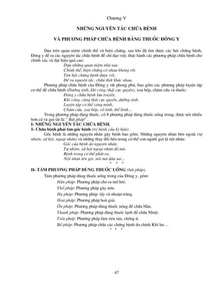 Ch­¬ng V

                        nh÷ng nguyªn t¾c ch÷a bÖnh

            vµ ph­¬ng ph¸p ch÷a bÖnh b»ng thuèc ®«ng Y

        Dùa trªn quan niÖm chØnh thÓ vµ biÖn chøng, sau khi ®· t×m ®­îc c¸c héi chøng bÖnh,
§«ng y ®Ò ra c¸c nguyªn t¾c ch÷a bÖnh ®Ó chØ ®¹o viÖc thùc hµnh c¸c ph­¬ng ph¸p ch÷a bÖnh cho
chÝnh x¸c vµ ®¹t hiÖu qu¶ cao:
                    Dùa nh÷ng quan niÖm nh­ sau:
                    ChØnh thÓ, biÖn chøng cã nhau kh«ng rêi.
                    T×m héi chøng bÖnh ®­îc råi,
                    §Ò ra nguyªn t¾c, ch÷a thêi kh¸c nhau.
        Ph­¬ng ph¸p ch÷a bÖnh cña §«ng y rÊt phong phó, bao gåm c¸c ph­¬ng ph¸p luyÖn tËp
c¬ thÓ ®Ó ch÷a bÖnh (D­ìng sinh, khÝ c«ng, th¸i cùc quyÒn), xoa bãp, ch©m cøu vµ thuèc:
                    §«ng y ch÷a bÖnh l­u truyÒn,
                    KhÝ c«ng, cïng th¸i cùc quyÒn, d­ìng sinh.
                    LuyÖn tËp c¬ thÓ c«ng minh,
                    Ch©m cøu, xoa bãp, vâ tinh, thÓ h×nh…
        Trong ph­¬ng ph¸p dïng thuèc, cã 8 ph­¬ng ph¸p dïng thuèc uèng trong, ®­îc nãi nhiÒu
h¬n c¶ vµ gäi t¾t lµ:“ B¸t ph¸p" .
I- Nh÷ng nguyªn t¾c ch÷a bÖnh.
1- Ch÷a bÖnh ph¶i t×m gèc bÖnh (trÞ bÖnh cÇu kú b¶n).
        Gèc bÖnh lµ nh÷ng nguyªn nh©n g©y bÖnh bao gåm: Nh÷ng nguyªn nh©n bªn ngoµi (tù
nhiªn, x· héi, ngo¹i nh©n) vµ nh÷ng thay ®æi bªn trong c¬ thÓ con ng­êi gäi lµ néi nh©n:
                    Gèc cña bÖnh do nguyªn nh©n:
                    Tù nhiªn, x· héi ngo¹i nh©n ®ã mµ.
                    BÖnh trong c¬ thÓ ph¸t ra,
                    Néi nh©n tªn gäi, nãi mµ ®©u sai…
                                          *   * *
II- T¸m ph­¬ng ph¸p dïng thuèc uèng (b¸t ph¸p).
      T¸m ph­¬ng ph¸p dïng thuèc uèng trong cña §«ng y, gåm:
            H·n ph¸p: Ph­¬ng ph¸p cho ra må h«i.
            Thæ ph¸p: Ph­¬ng ph¸p g©y n«n.
            H¹ ph¸p: Ph­¬ng ph¸p tÈy vµ nhuËn trµng.
            Hoµ ph¸p: Ph­¬ng ph¸p hoµ gi¶i.
            ¤n ph¸p: Ph­¬ng ph¸p dïng thuèc nãng ®Ó ch÷a Hµn.
            Thanh ph¸p: Ph­¬ng ph¸p dïng thuèc l¹nh ®Ó ch÷a NhiÖt.
            Tiªu ph¸p: Ph­¬ng ph¸p lµm tiªu t¸n, chèng ø.
            Bæ ph¸p: Ph­¬ng ph¸p ch÷a c¸c chøng bÖnh do chÝnh KhÝ h­…
                                          * *      *




                                              47
 